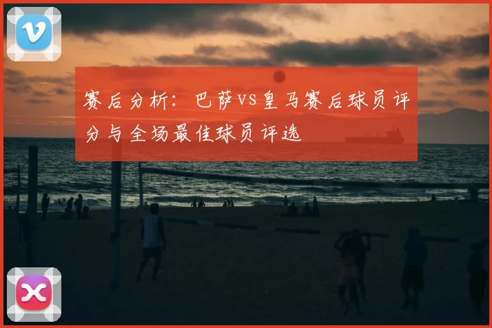 赛后分析：巴萨vs皇马赛后球员评分与全场最佳球员评选