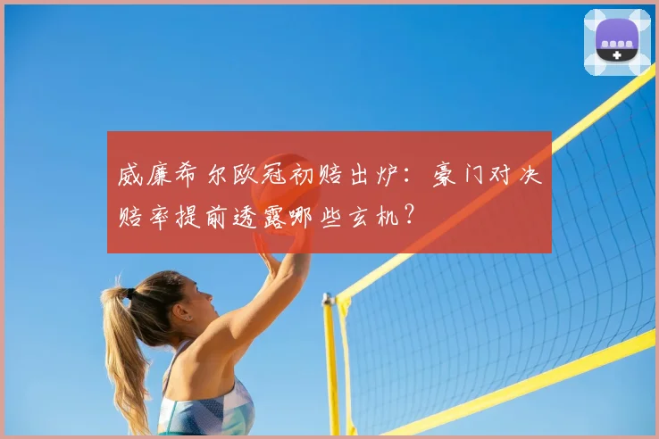 威廉希尔欧冠初赔出炉：豪门对决赔率提前透露哪些玄机？