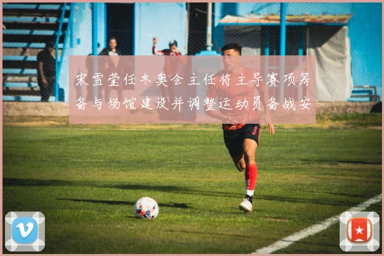 宋雪莹任冬奥会主任将主导赛项筹备与场馆建设并调整运动员备战安排