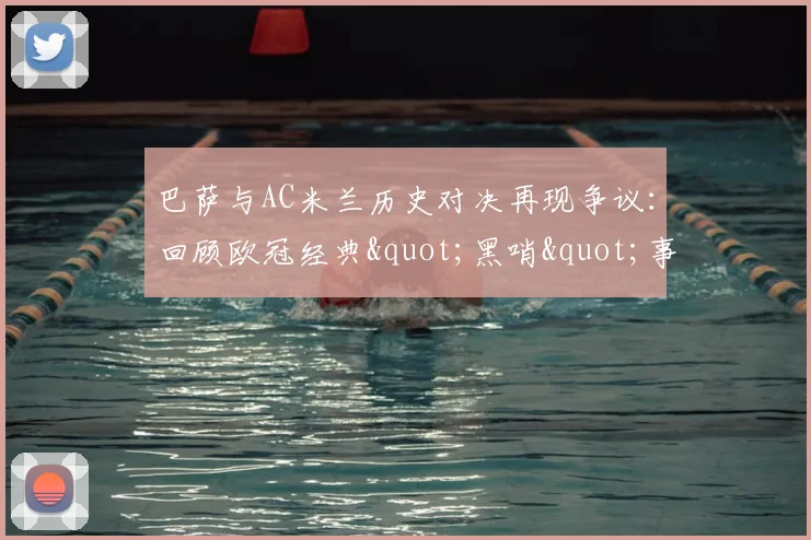 巴萨与AC米兰历史对决再现争议：回顾欧冠经典"黑哨"事件全解析