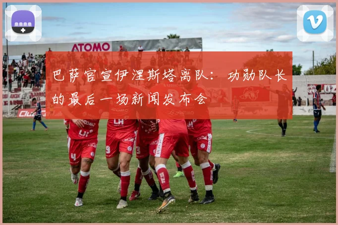 巴萨官宣伊涅斯塔离队：功勋队长的最后一场新闻发布会
