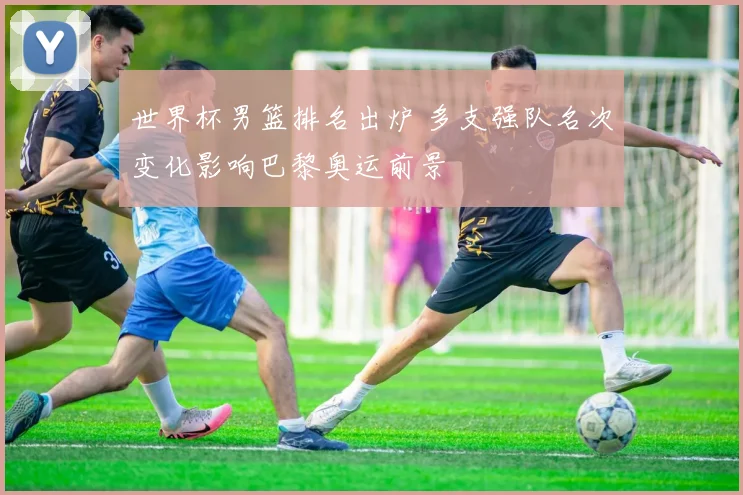 世界杯男篮排名出炉 多支强队名次变化影响巴黎奥运前景