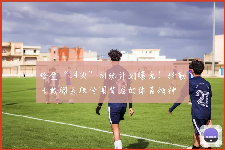 哈登“14次”训练计划曝光！科勒卡戴珊关联传闻背后的体育精神