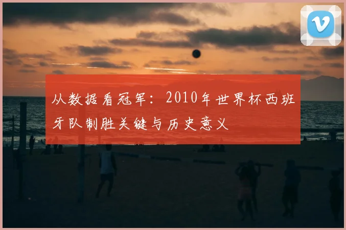 从数据看冠军：2010年世界杯西班牙队制胜关键与历史意义