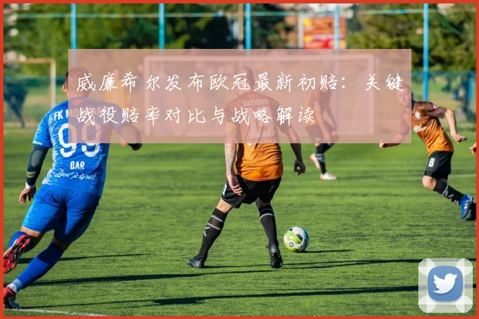 威廉希尔发布欧冠最新初赔：关键战役赔率对比与战略解读