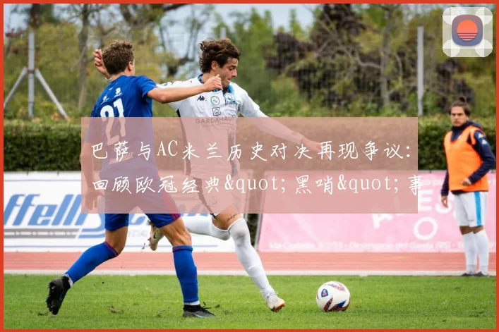 巴萨与AC米兰历史对决再现争议：回顾欧冠经典"黑哨"事件全解析