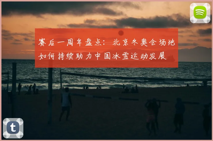 赛后一周年盘点：北京冬奥会场地如何持续助力中国冰雪运动发展