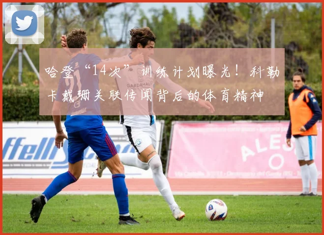 哈登“14次”训练计划曝光！科勒卡戴珊关联传闻背后的体育精神