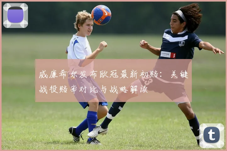 威廉希尔发布欧冠最新初赔：关键战役赔率对比与战略解读