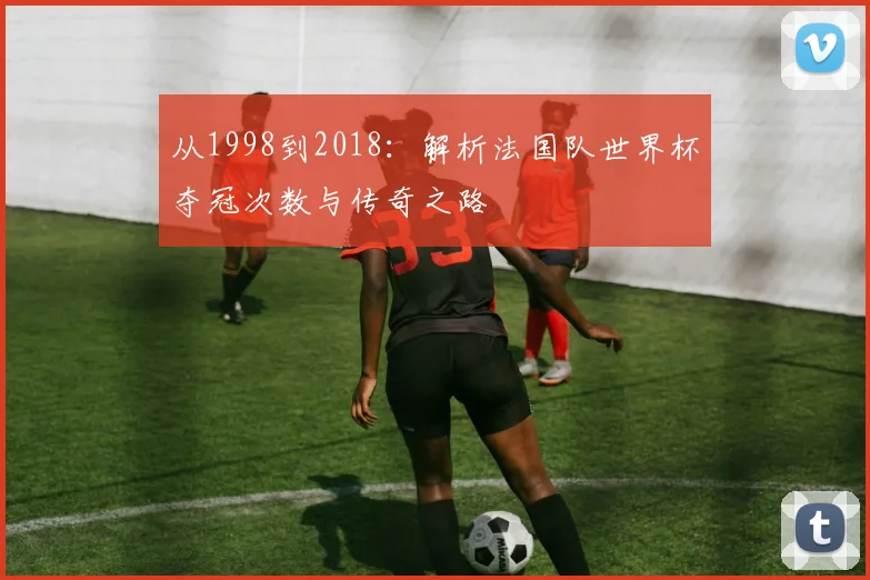 从1998到2018：解析法国队世界杯夺冠次数与传奇之路