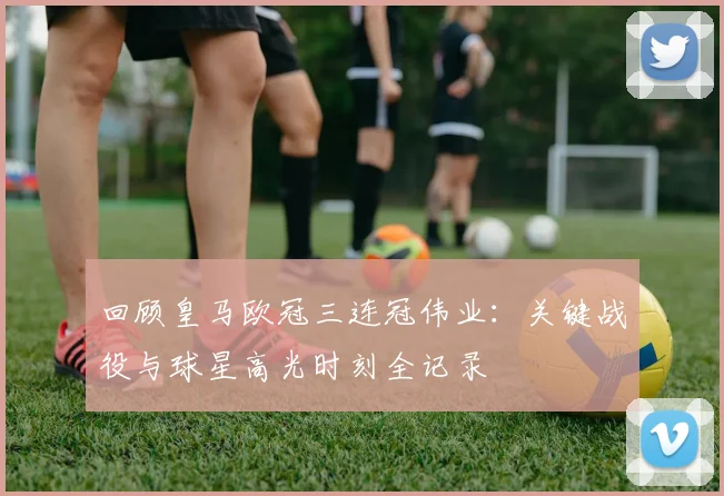 回顾皇马欧冠三连冠伟业：关键战役与球星高光时刻全记录