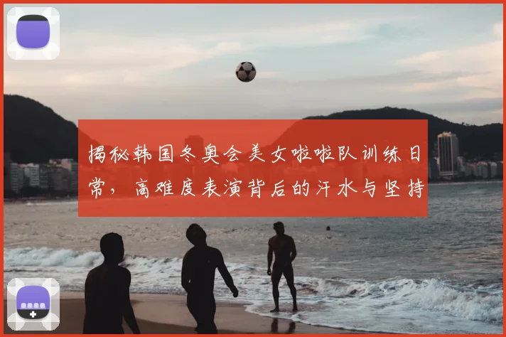 揭秘韩国冬奥会美女啦啦队训练日常，高难度表演背后的汗水与坚持