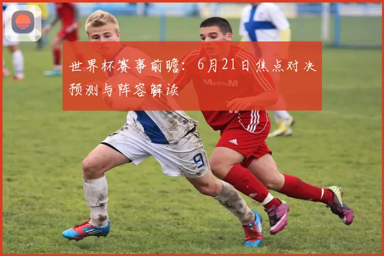 世界杯赛事前瞻：6月21日焦点对决预测与阵容解读