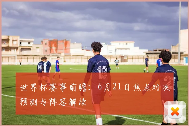 世界杯赛事前瞻：6月21日焦点对决预测与阵容解读