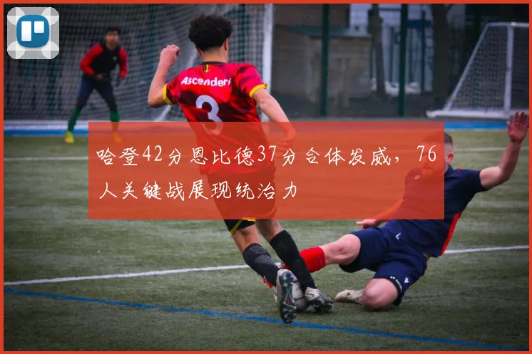 哈登42分恩比德37分合体发威，76人关键战展现统治力