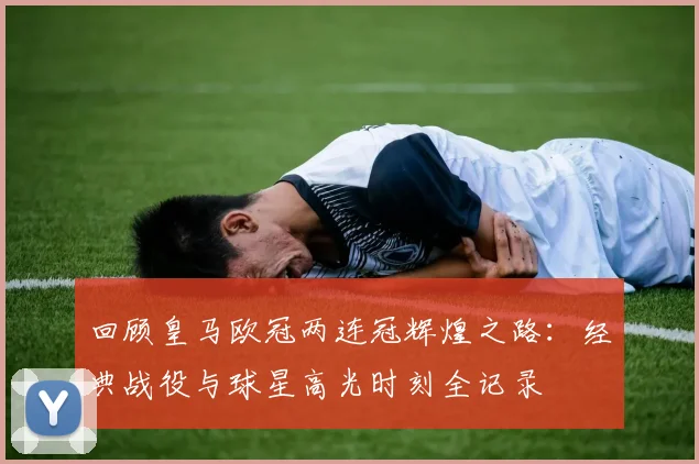 回顾皇马欧冠两连冠辉煌之路：经典战役与球星高光时刻全记录