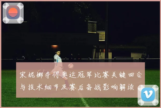 宋妮娜夺得奥运冠军比赛关键回合与技术细节及赛后备战影响解读